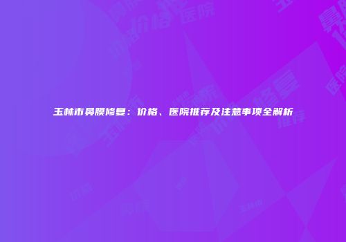 玉林市鼻膜修复：价格、医院推荐及注意事项全解析