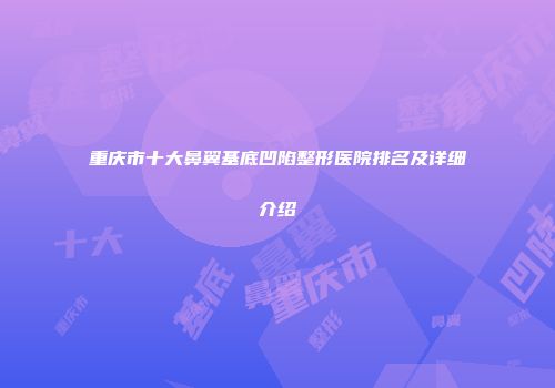 重庆市十大鼻翼基底凹陷整形医院排名及详细介绍