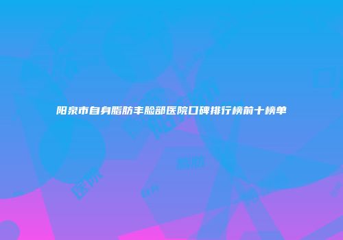 阳泉市自身脂肪丰脸部医院口碑排行榜前十榜单