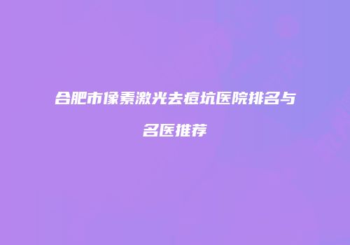合肥市像素激光去痘坑医院排名与名医推荐