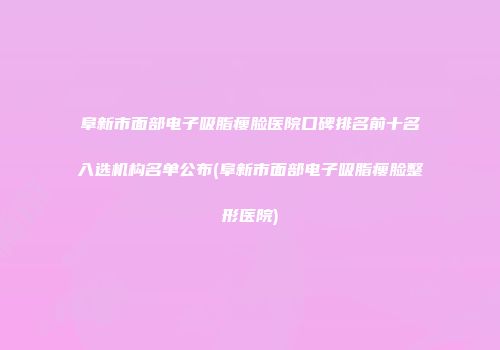 阜新市面部电子吸脂瘦脸医院口碑排名前十名入选机构名单公布(阜新市面部电子吸脂瘦脸整形医院)