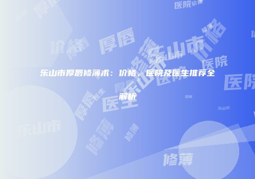 乐山市厚唇修薄术：价格、医院及医生推荐全解析