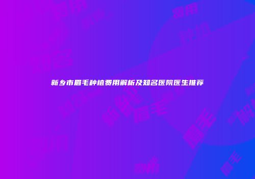 新乡市眉毛种植费用解析及知名医院医生推荐