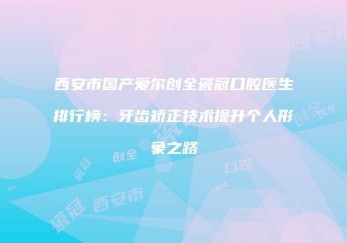 西安市国产爱尔创全瓷冠口腔医生排行榜：牙齿矫正技术提升个人形象之路