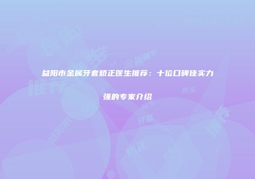 益阳市金属牙套矫正医生推荐：十位口碑佳实力强的专家介绍