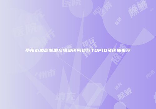 亳州市玻尿酸填充除皱医院排行TOP10及医生推荐