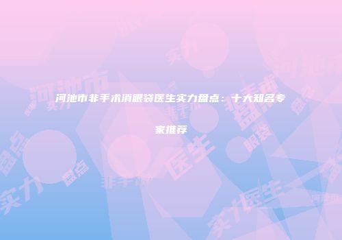 河池市非手术消眼袋医生实力盘点：十大知名专家推荐