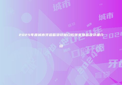 2025年晋城市牙齿盲袋切除口腔医生排名及详细介绍