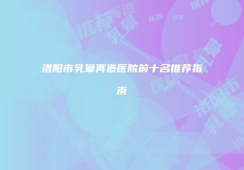 洛阳市乳晕再造医院前十名推荐指南