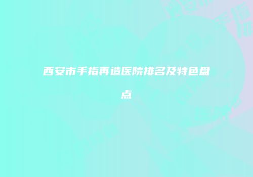 西安市手指再造医院排名及特色盘点