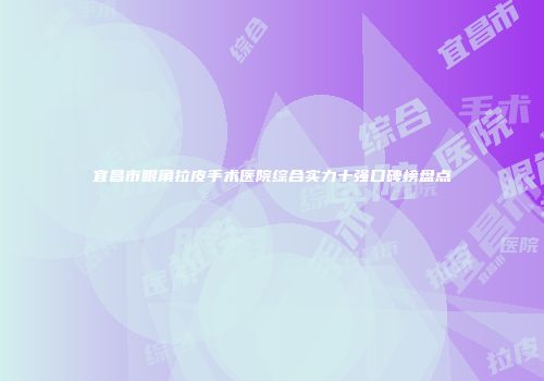 宜昌市眼角拉皮手术医院综合实力十强口碑榜盘点