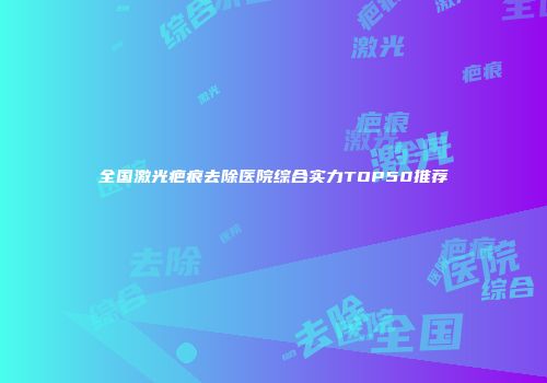 全国激光疤痕去除医院综合实力TOP50推荐