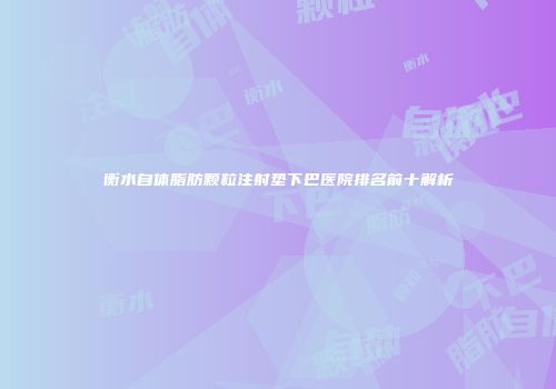 衡水自体脂肪颗粒注射垫下巴医院排名前十解析