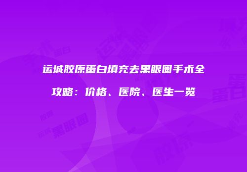 运城胶原蛋白填充去黑眼圈手术全攻略：价格、医院、医生一览