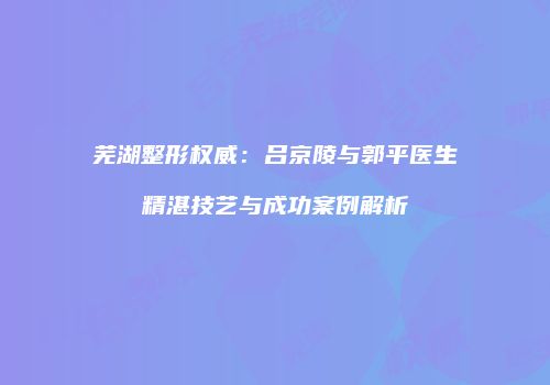 芜湖整形权威：吕京陵与郭平医生精湛技艺与成功案例解析