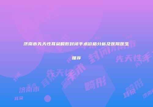 济南市先天性耳朵畸形封闭手术价格分析及医院医生推荐