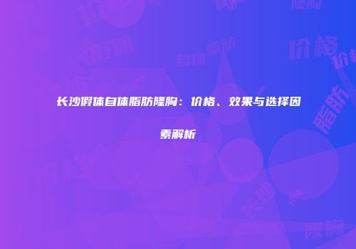 长沙假体自体脂肪隆胸：价格、效果与选择因素解析