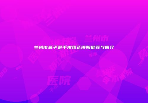 兰州市鼻子歪手术矫正医院推荐与简介