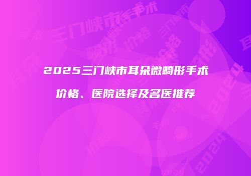 2025三门峡市耳朵微畸形手术价格、医院选择及名医推荐