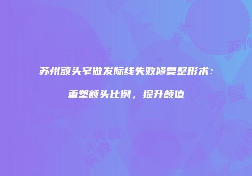 苏州额头窄做发际线失败修复整形术：重塑额头比例，提升颜值
