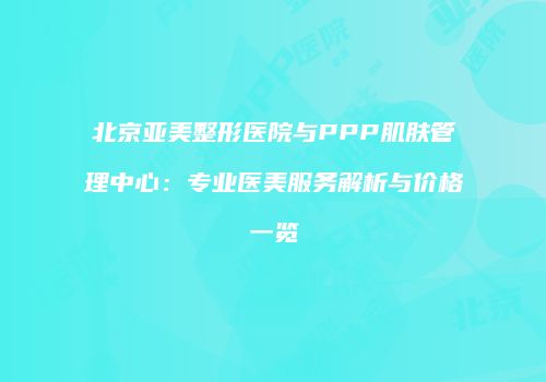 北京亚美整形医院与PPP肌肤管理中心：专业医美服务解析与价格一览
