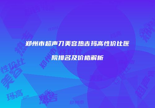 郑州市超声刀美容热吉玛高性价比医院排名及价格解析