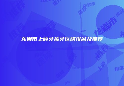 龙岩市上颌牙拔牙医院排名及推荐