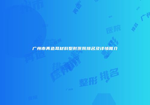 广州市再造耳材料整形医院排名及详情简介
