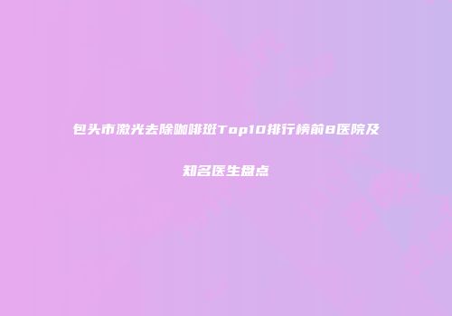 包头市激光去除咖啡斑Top10排行榜前8医院及知名医生盘点