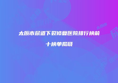 太原市尿道下裂修复医院排行榜前十榜单揭晓