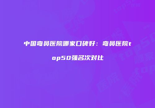 中国弯鼻医院哪家口碑好：弯鼻医院top50强名次对比