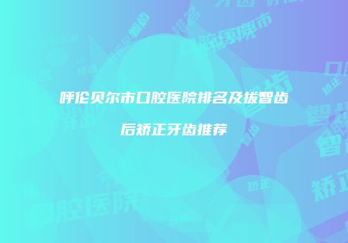 呼伦贝尔市口腔医院排名及拔智齿后矫正牙齿推荐