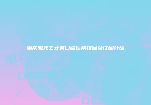 重庆激光去牙黄口腔医院排名及详细介绍