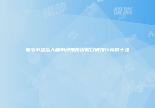 淮南市吸脂大腿根部整形医院口碑排行榜前十强