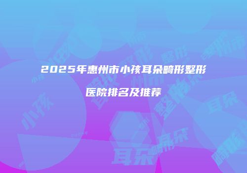 2025年惠州市小孩耳朵畸形整形医院排名及推荐