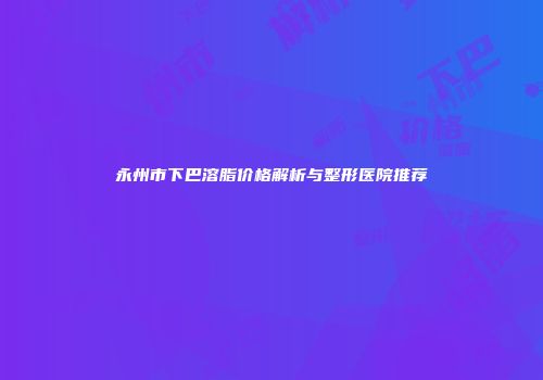 永州市下巴溶脂价格解析与整形医院推荐