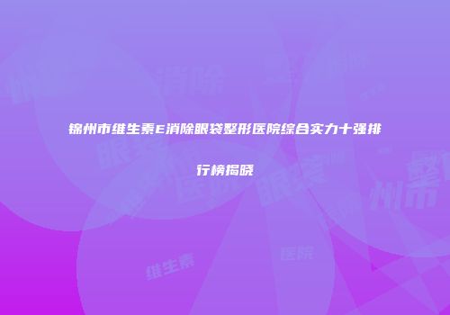 锦州市维生素E消除眼袋整形医院综合实力十强排行榜揭晓