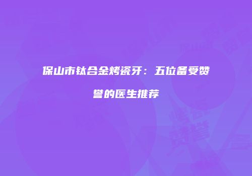 保山市钛合金烤瓷牙：五位备受赞誉的医生推荐