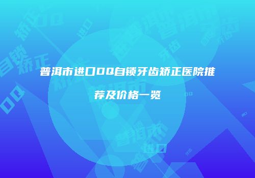 普洱市进口DQ自锁牙齿矫正医院推荐及价格一览