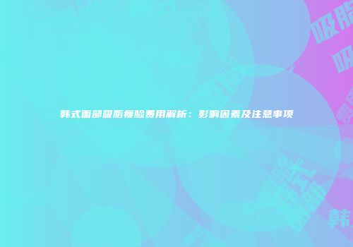韩式面部吸脂瘦脸费用解析：影响因素及注意事项