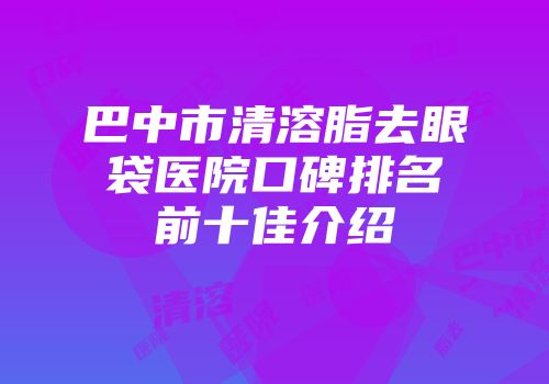 巴中市清溶脂去眼袋医院口碑排名前十佳介绍