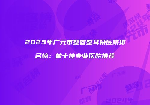 2025年广元市整容整耳朵医院排名榜：前十佳专业医院推荐