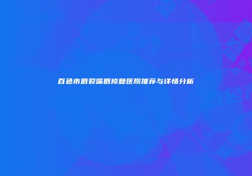 百色市唇裂嘴唇修复医院推荐与详情分析