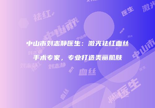 中山市刘志静医生：激光祛红血丝手术专家，专业打造美丽肌肤