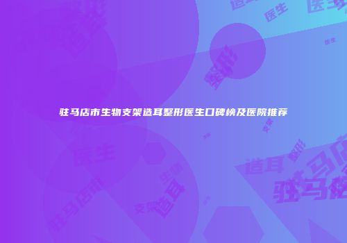 驻马店市生物支架造耳整形医生口碑榜及医院推荐