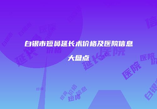 白银市短鼻延长术价格及医院信息大盘点