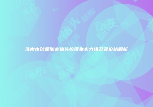 淮南市玻尿酸去抬头纹医生实力排名及价格解析