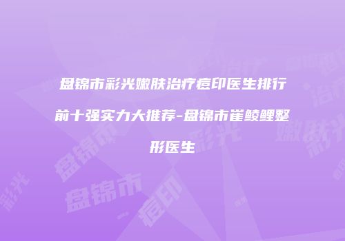 盘锦市彩光嫩肤治疗痘印医生排行前十强实力大推荐-盘锦市崔鲮鲤整形医生
