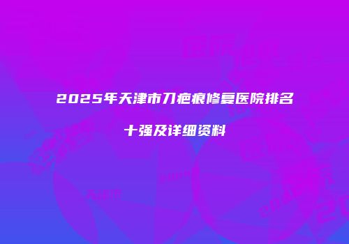 2025年天津市刀疤痕修复医院排名十强及详细资料