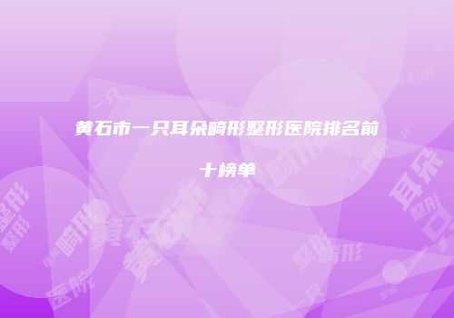黄石市一只耳朵畸形整形医院排名前十榜单